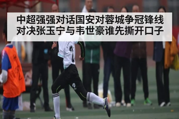 中超强强对话国安对蓉城争冠锋线对决张玉宁与韦世豪谁先撕开口子